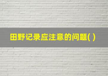 田野记录应注意的问题( )